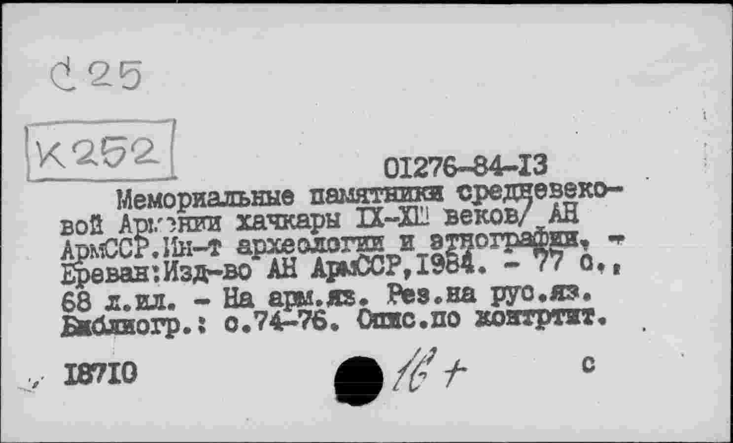 ﻿(1 25
К 252
01276-84-13
■тптки средневеко-
Ереван•Ияд—во АН АрмССР,19В4. - 77 G.r 68 л. ил. - На ары.яз. Рез .на руо.яз. Бндлиогр.* 0.74—76. Опяс.по хоятртит.
І87І0
с